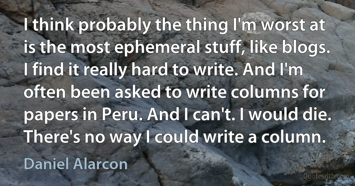 I think probably the thing I'm worst at is the most ephemeral stuff, like blogs. I find it really hard to write. And I'm often been asked to write columns for papers in Peru. And I can't. I would die. There's no way I could write a column. (Daniel Alarcon)