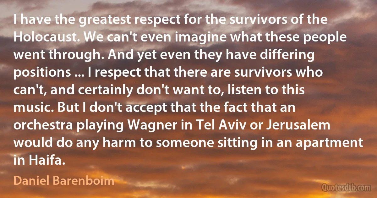 I have the greatest respect for the survivors of the Holocaust. We can't even imagine what these people went through. And yet even they have differing positions ... I respect that there are survivors who can't, and certainly don't want to, listen to this music. But I don't accept that the fact that an orchestra playing Wagner in Tel Aviv or Jerusalem would do any harm to someone sitting in an apartment in Haifa. (Daniel Barenboim)