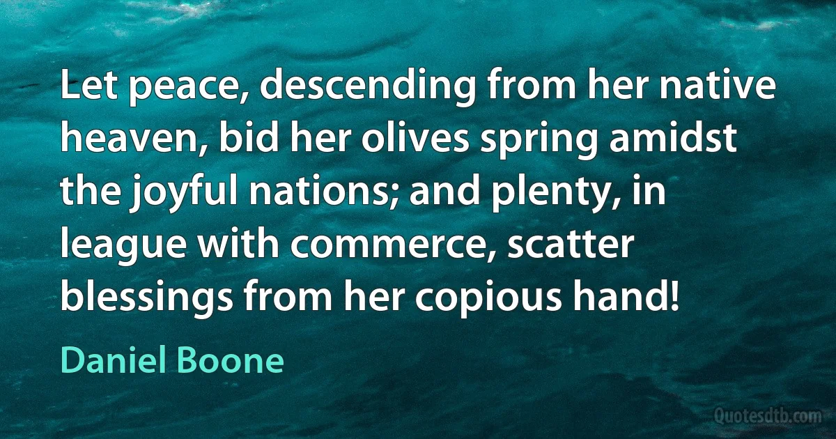 Let peace, descending from her native heaven, bid her olives spring amidst the joyful nations; and plenty, in league with commerce, scatter blessings from her copious hand! (Daniel Boone)