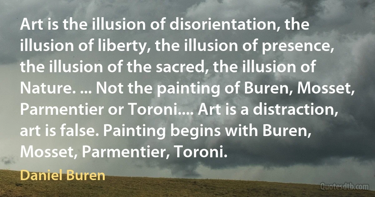 Art is the illusion of disorientation, the illusion of liberty, the illusion of presence, the illusion of the sacred, the illusion of Nature. ... Not the painting of Buren, Mosset, Parmentier or Toroni.... Art is a distraction, art is false. Painting begins with Buren, Mosset, Parmentier, Toroni. (Daniel Buren)