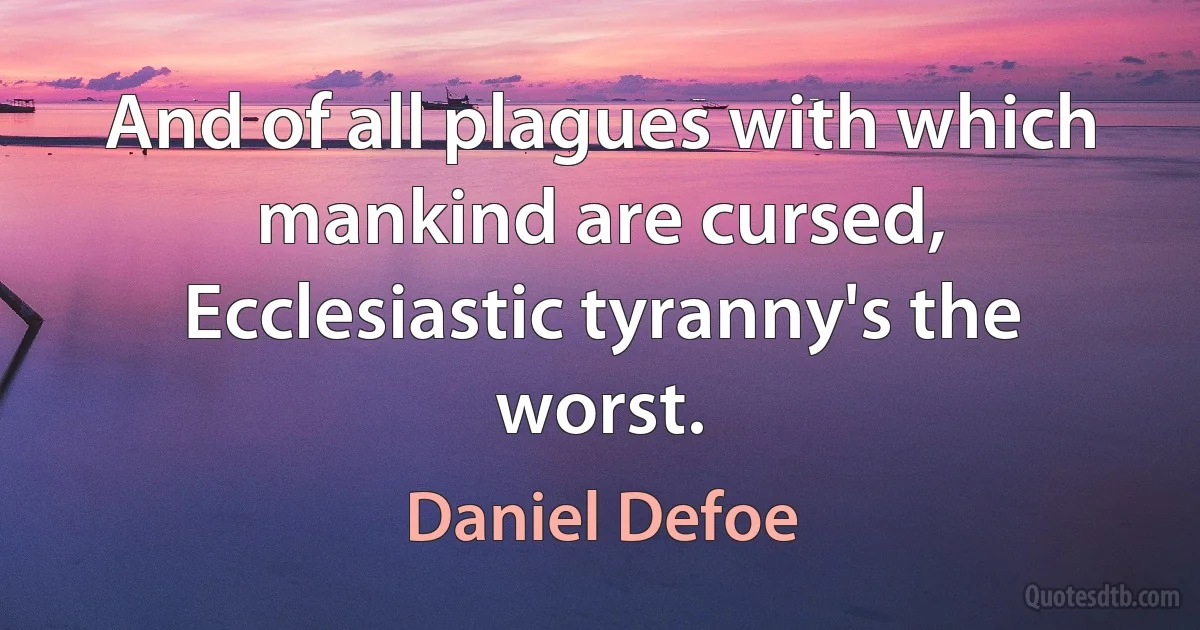 And of all plagues with which mankind are cursed,
Ecclesiastic tyranny's the worst. (Daniel Defoe)