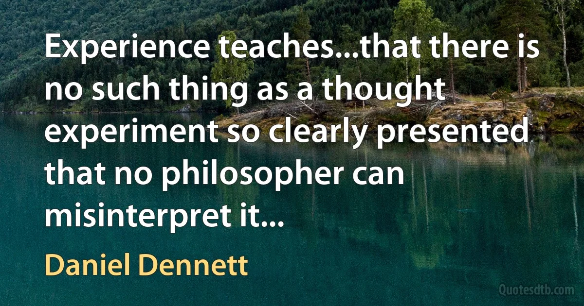 Experience teaches...that there is no such thing as a thought experiment so clearly presented that no philosopher can misinterpret it... (Daniel Dennett)