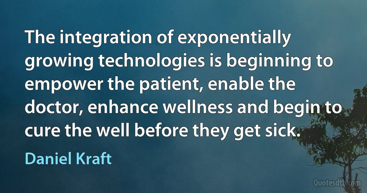 The integration of exponentially growing technologies is beginning to empower the patient, enable the doctor, enhance wellness and begin to cure the well before they get sick. (Daniel Kraft)