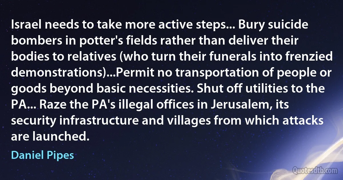 Israel needs to take more active steps... Bury suicide bombers in potter's fields rather than deliver their bodies to relatives (who turn their funerals into frenzied demonstrations)...Permit no transportation of people or goods beyond basic necessities. Shut off utilities to the PA... Raze the PA's illegal offices in Jerusalem, its security infrastructure and villages from which attacks are launched. (Daniel Pipes)