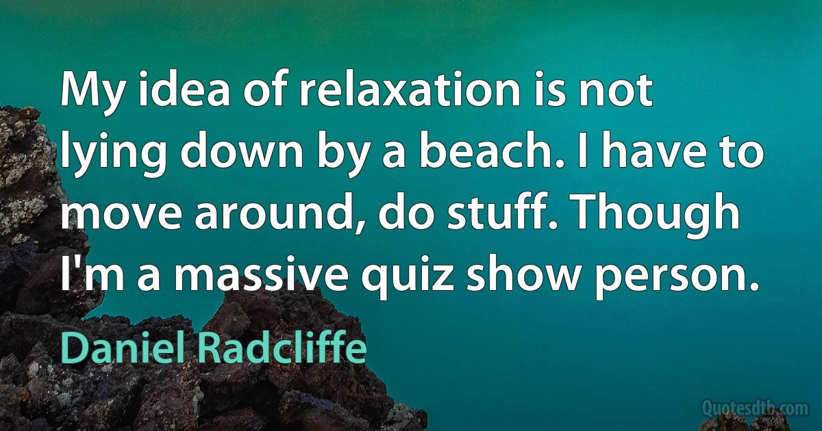 My idea of relaxation is not lying down by a beach. I have to move around, do stuff. Though I'm a massive quiz show person. (Daniel Radcliffe)