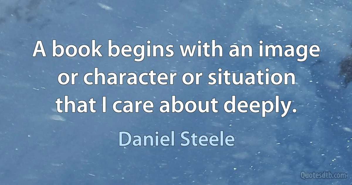 A book begins with an image or character or situation that I care about deeply. (Daniel Steele)