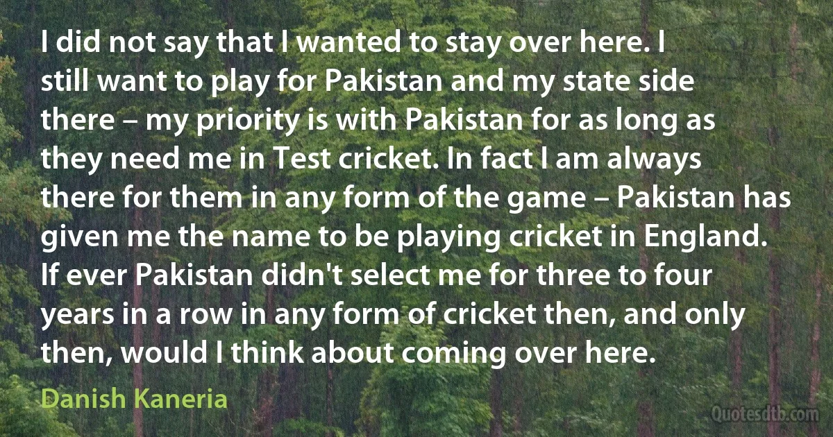 I did not say that I wanted to stay over here. I still want to play for Pakistan and my state side there – my priority is with Pakistan for as long as they need me in Test cricket. In fact I am always there for them in any form of the game – Pakistan has given me the name to be playing cricket in England. If ever Pakistan didn't select me for three to four years in a row in any form of cricket then, and only then, would I think about coming over here. (Danish Kaneria)