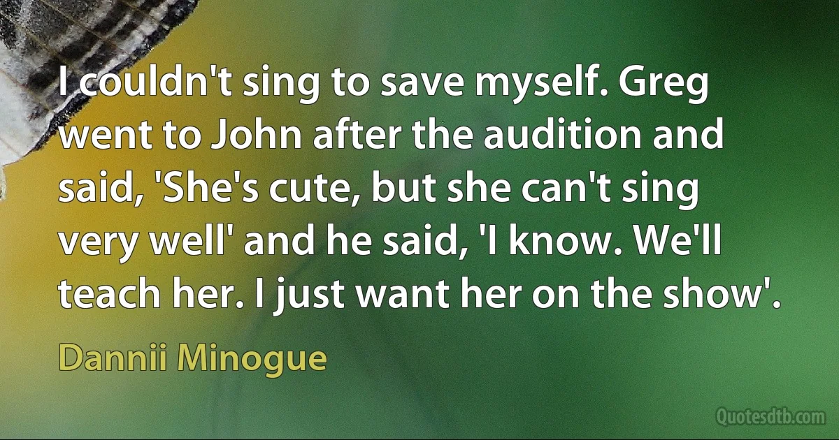 I couldn't sing to save myself. Greg went to John after the audition and said, 'She's cute, but she can't sing very well' and he said, 'I know. We'll teach her. I just want her on the show'. (Dannii Minogue)