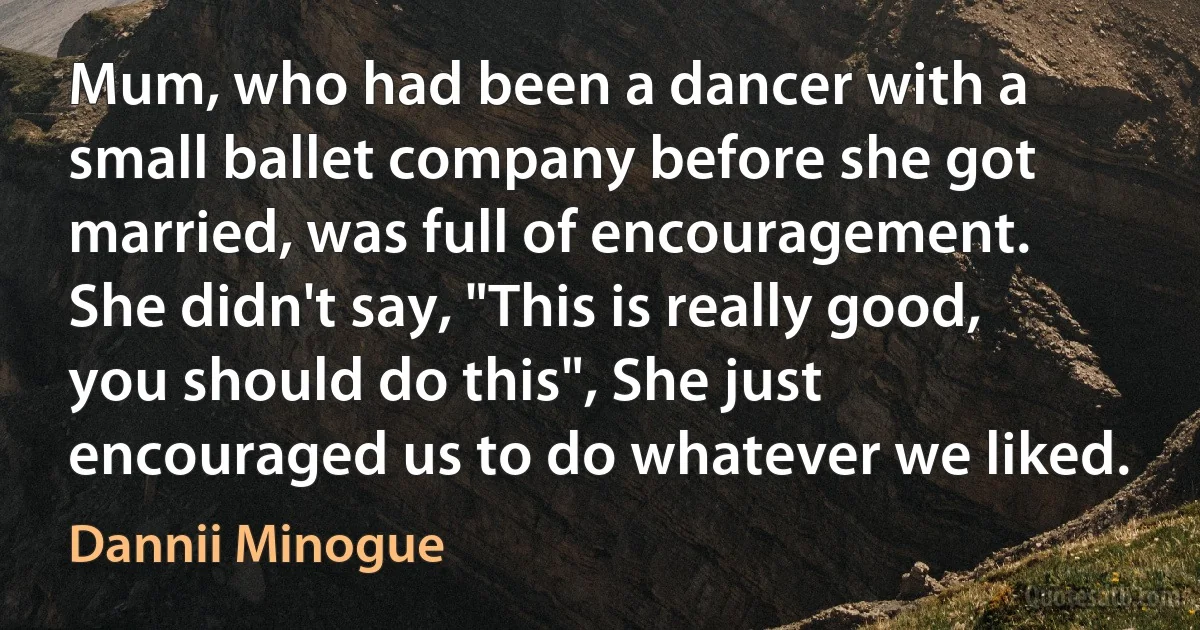 Mum, who had been a dancer with a small ballet company before she got married, was full of encouragement. She didn't say, "This is really good, you should do this", She just encouraged us to do whatever we liked. (Dannii Minogue)