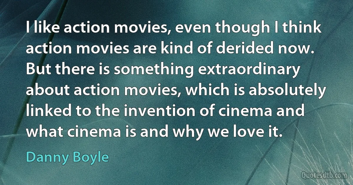 I like action movies, even though I think action movies are kind of derided now. But there is something extraordinary about action movies, which is absolutely linked to the invention of cinema and what cinema is and why we love it. (Danny Boyle)