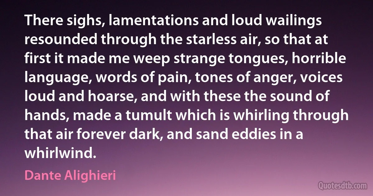 There sighs, lamentations and loud wailings resounded through the starless air, so that at first it made me weep strange tongues, horrible language, words of pain, tones of anger, voices loud and hoarse, and with these the sound of hands, made a tumult which is whirling through that air forever dark, and sand eddies in a whirlwind. (Dante Alighieri)