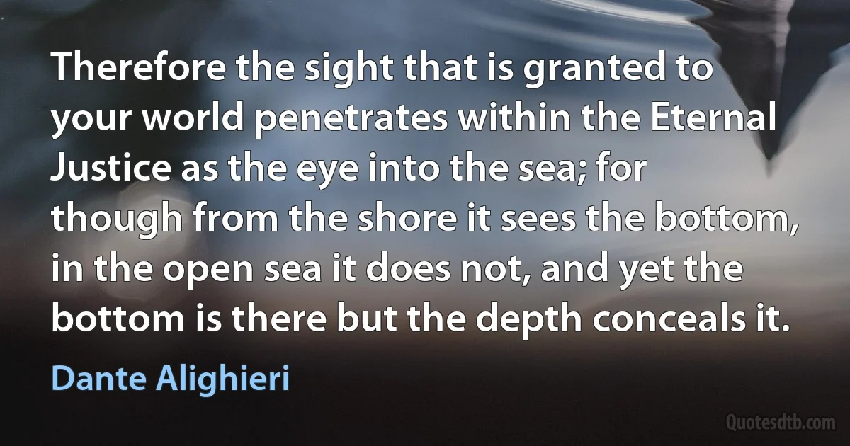 Therefore the sight that is granted to your world penetrates within the Eternal Justice as the eye into the sea; for though from the shore it sees the bottom, in the open sea it does not, and yet the bottom is there but the depth conceals it. (Dante Alighieri)