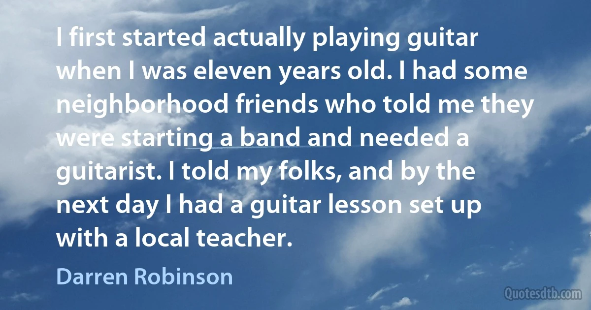 I first started actually playing guitar when I was eleven years old. I had some neighborhood friends who told me they were starting a band and needed a guitarist. I told my folks, and by the next day I had a guitar lesson set up with a local teacher. (Darren Robinson)