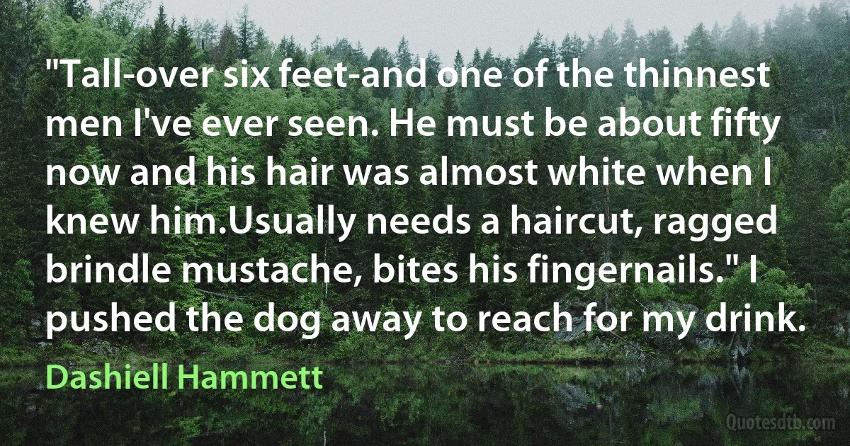 "Tall-over six feet-and one of the thinnest men I've ever seen. He must be about fifty now and his hair was almost white when I knew him.Usually needs a haircut, ragged brindle mustache, bites his fingernails." I pushed the dog away to reach for my drink. (Dashiell Hammett)