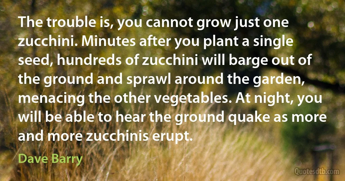 The trouble is, you cannot grow just one zucchini. Minutes after you plant a single seed, hundreds of zucchini will barge out of the ground and sprawl around the garden, menacing the other vegetables. At night, you will be able to hear the ground quake as more and more zucchinis erupt. (Dave Barry)