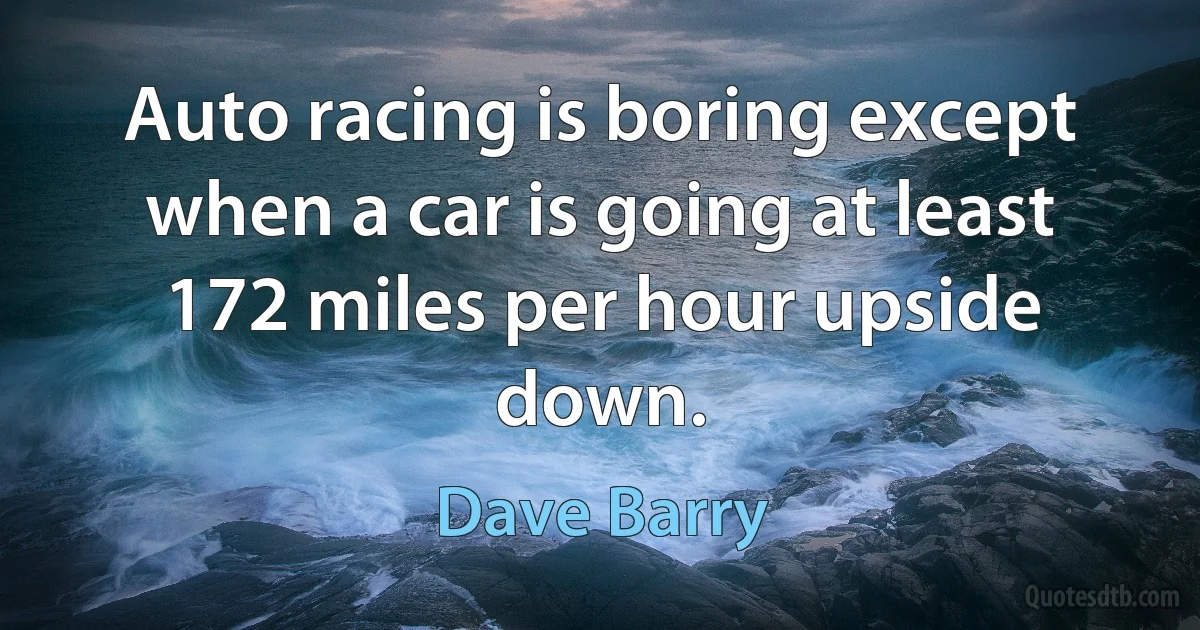 Auto racing is boring except when a car is going at least 172 miles per hour upside down. (Dave Barry)