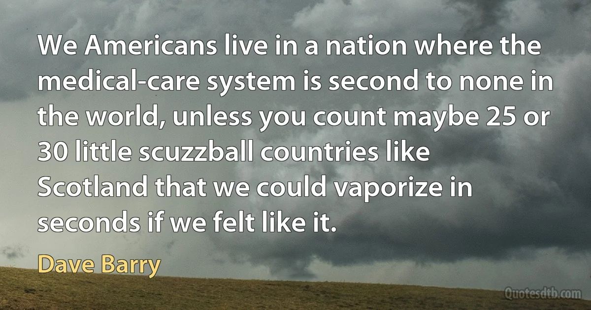 We Americans live in a nation where the medical-care system is second to none in the world, unless you count maybe 25 or 30 little scuzzball countries like Scotland that we could vaporize in seconds if we felt like it. (Dave Barry)