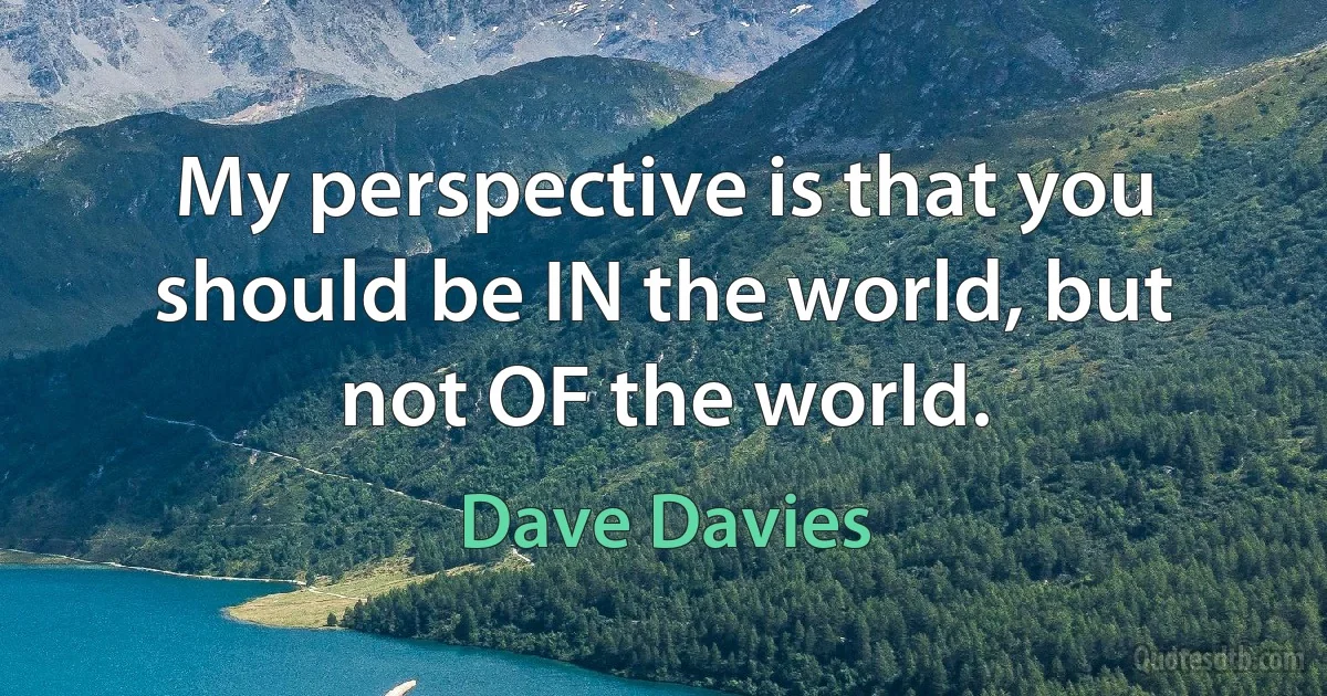 My perspective is that you should be IN the world, but not OF the world. (Dave Davies)