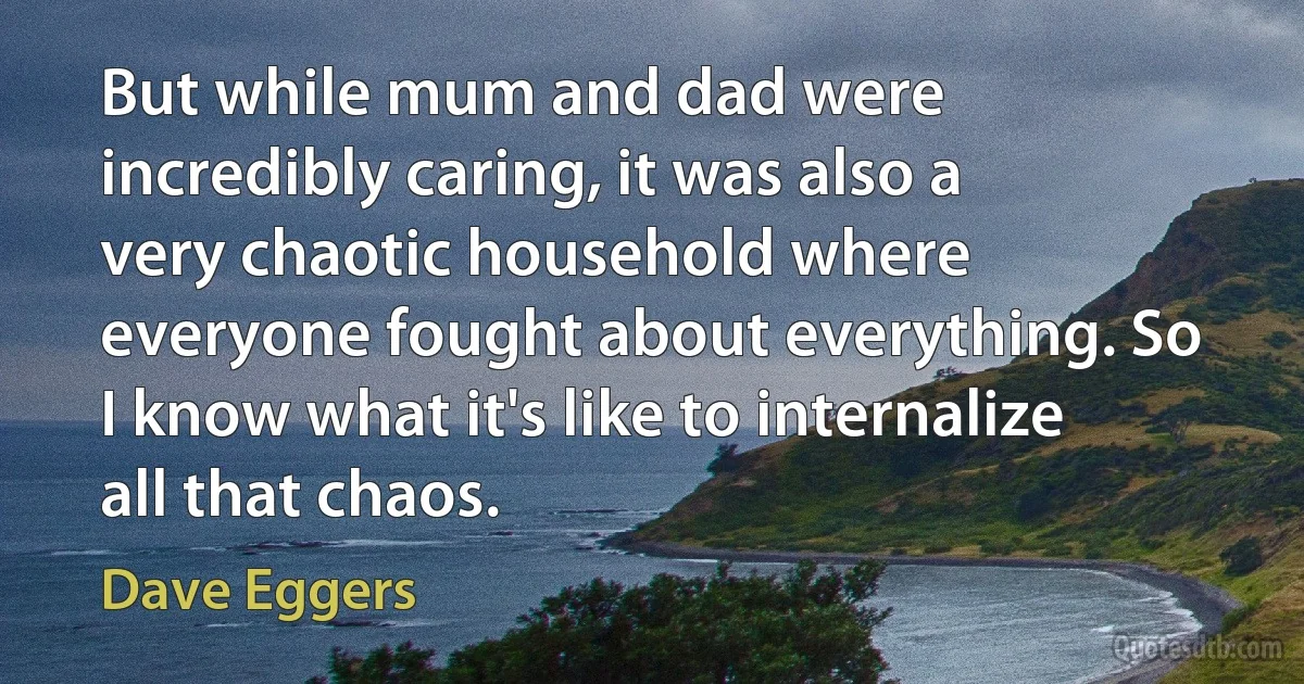 But while mum and dad were incredibly caring, it was also a very chaotic household where everyone fought about everything. So I know what it's like to internalize all that chaos. (Dave Eggers)