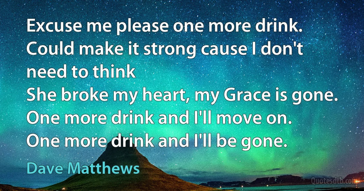 Excuse me please one more drink.
Could make it strong cause I don't need to think
She broke my heart, my Grace is gone.
One more drink and I'll move on.
One more drink and I'll be gone. (Dave Matthews)