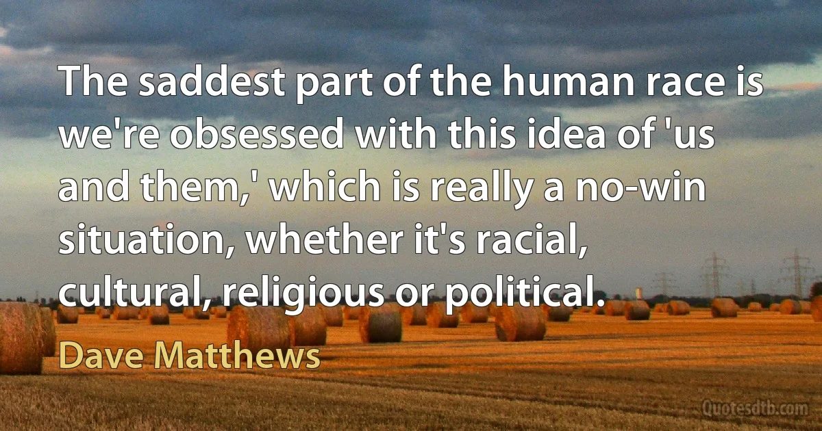 The saddest part of the human race is we're obsessed with this idea of 'us and them,' which is really a no-win situation, whether it's racial, cultural, religious or political. (Dave Matthews)