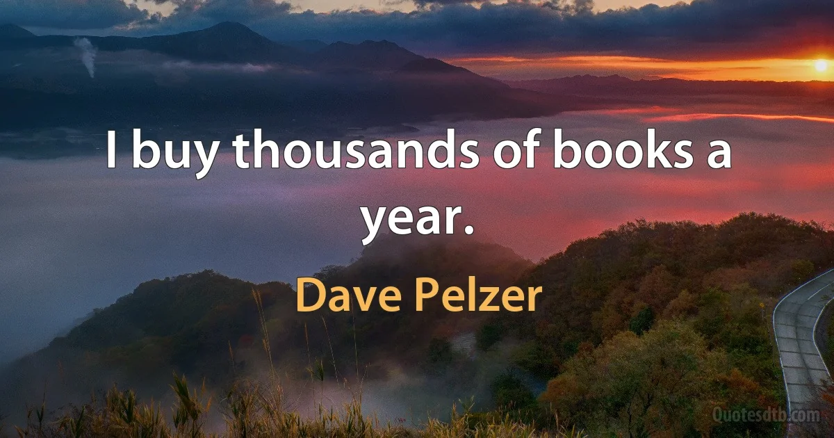 I buy thousands of books a year. (Dave Pelzer)