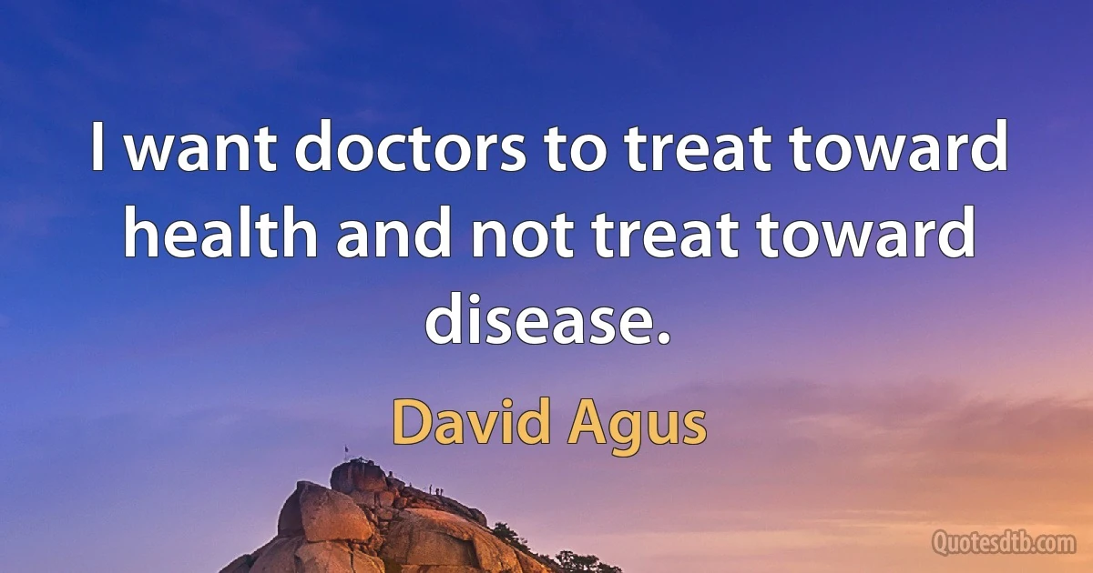 I want doctors to treat toward health and not treat toward disease. (David Agus)