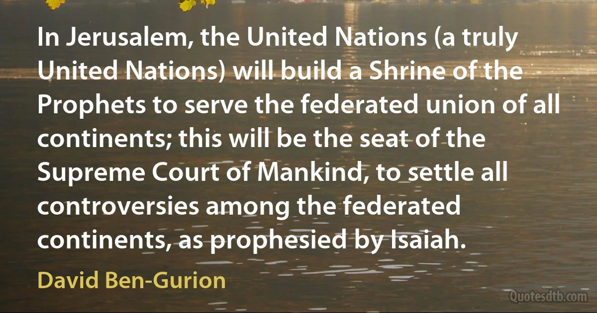 In Jerusalem, the United Nations (a truly United Nations) will build a Shrine of the Prophets to serve the federated union of all continents; this will be the seat of the Supreme Court of Mankind, to settle all controversies among the federated continents, as prophesied by Isaiah. (David Ben-Gurion)