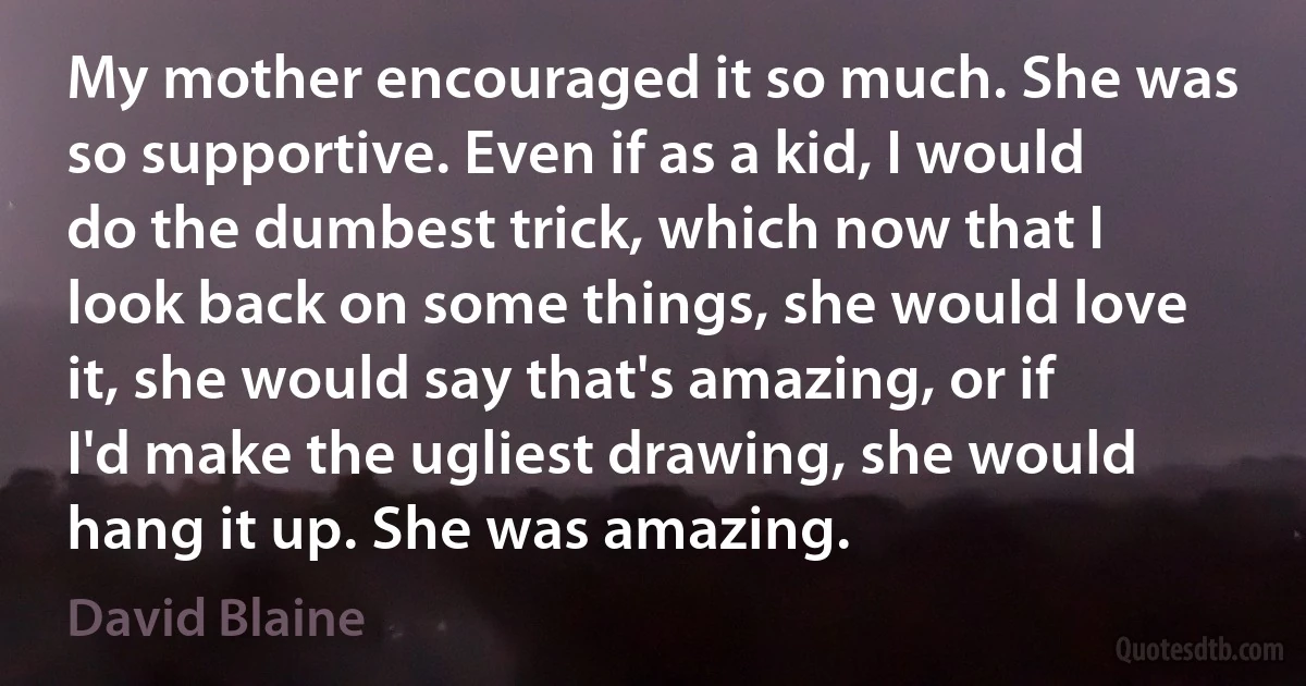 My mother encouraged it so much. She was so supportive. Even if as a kid, I would do the dumbest trick, which now that I look back on some things, she would love it, she would say that's amazing, or if I'd make the ugliest drawing, she would hang it up. She was amazing. (David Blaine)