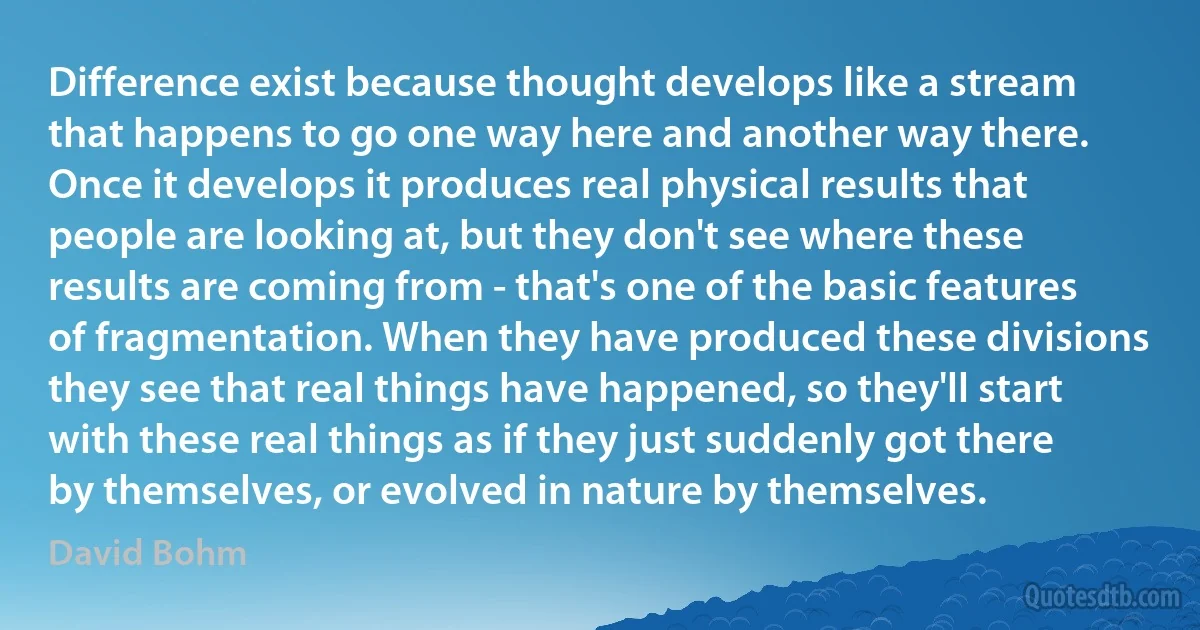 Difference exist because thought develops like a stream that happens to go one way here and another way there. Once it develops it produces real physical results that people are looking at, but they don't see where these results are coming from - that's one of the basic features of fragmentation. When they have produced these divisions they see that real things have happened, so they'll start with these real things as if they just suddenly got there by themselves, or evolved in nature by themselves. (David Bohm)