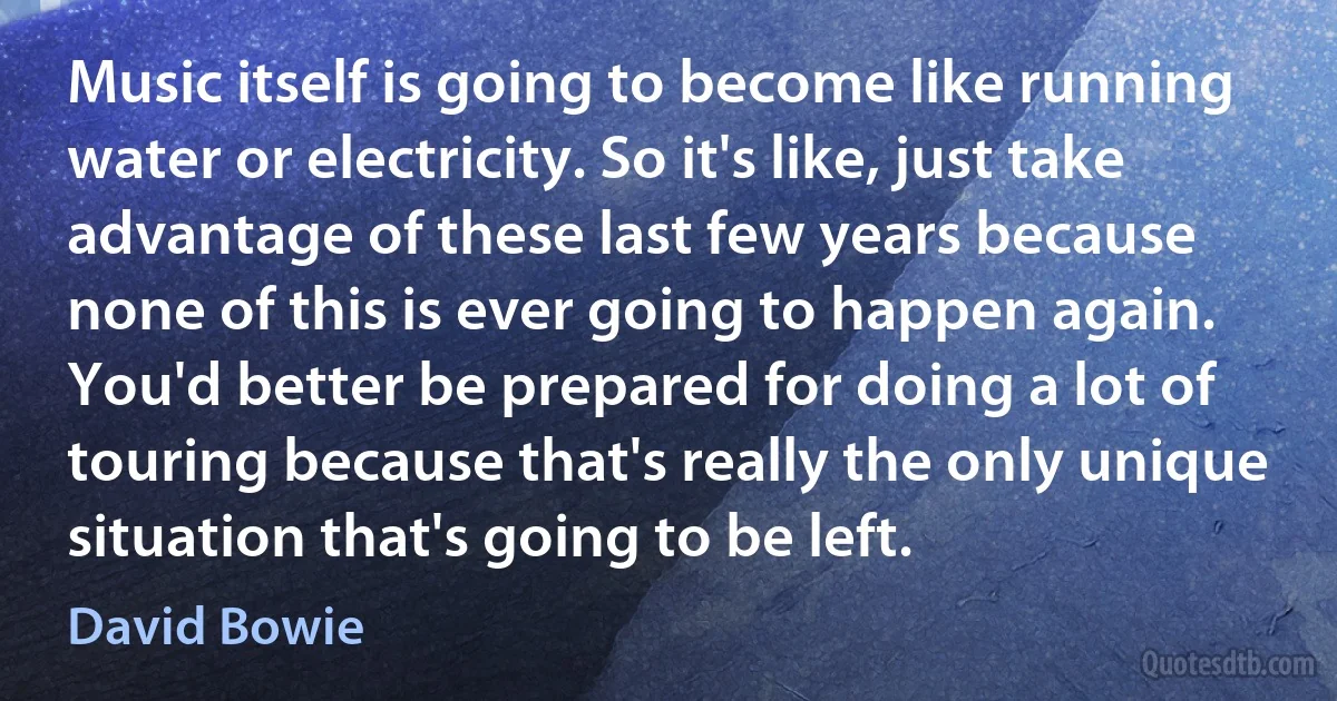 Music itself is going to become like running water or electricity. So it's like, just take advantage of these last few years because none of this is ever going to happen again. You'd better be prepared for doing a lot of touring because that's really the only unique situation that's going to be left. (David Bowie)