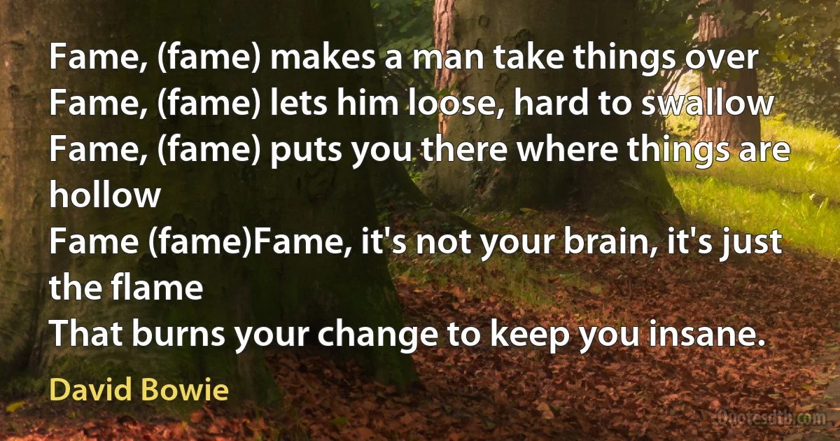 Fame, (fame) makes a man take things over
Fame, (fame) lets him loose, hard to swallow
Fame, (fame) puts you there where things are hollow
Fame (fame)Fame, it's not your brain, it's just the flame
That burns your change to keep you insane. (David Bowie)