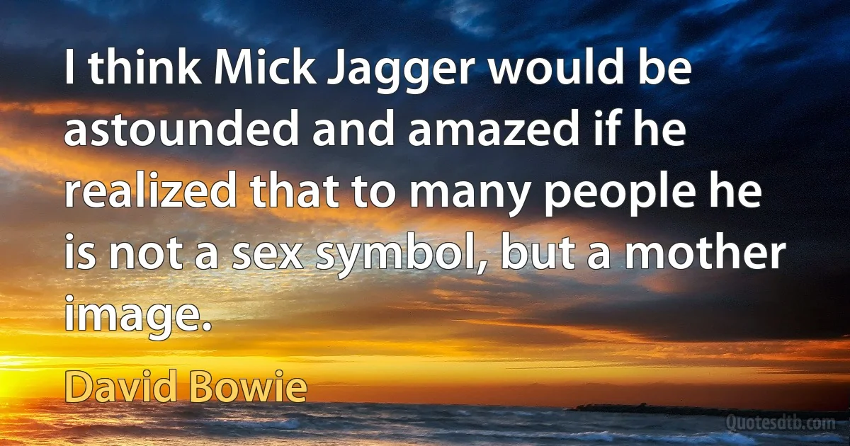 I think Mick Jagger would be astounded and amazed if he realized that to many people he is not a sex symbol, but a mother image. (David Bowie)