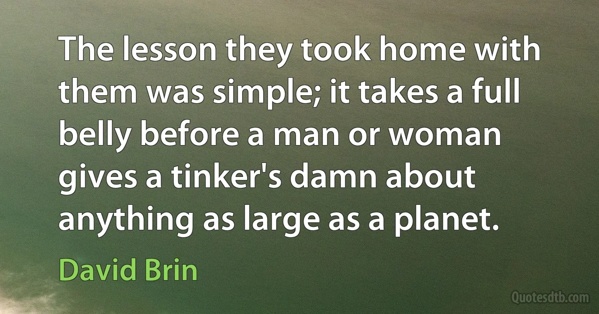 The lesson they took home with them was simple; it takes a full belly before a man or woman gives a tinker's damn about anything as large as a planet. (David Brin)