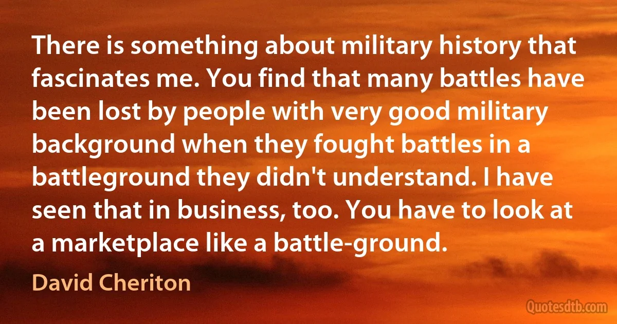 There is something about military history that fascinates me. You find that many battles have been lost by people with very good military background when they fought battles in a battleground they didn't understand. I have seen that in business, too. You have to look at a marketplace like a battle-ground. (David Cheriton)