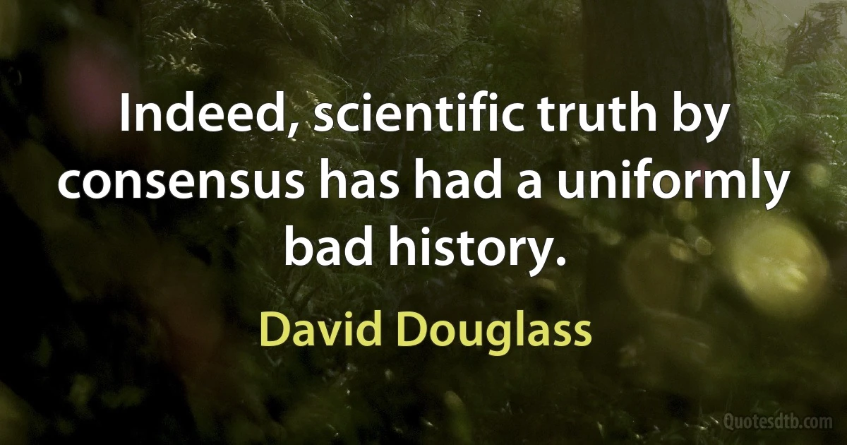 Indeed, scientific truth by consensus has had a uniformly bad history. (David Douglass)