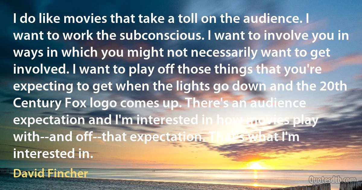 I do like movies that take a toll on the audience. I want to work the subconscious. I want to involve you in ways in which you might not necessarily want to get involved. I want to play off those things that you're expecting to get when the lights go down and the 20th Century Fox logo comes up. There's an audience expectation and I'm interested in how movies play with--and off--that expectation. That's what I'm interested in. (David Fincher)