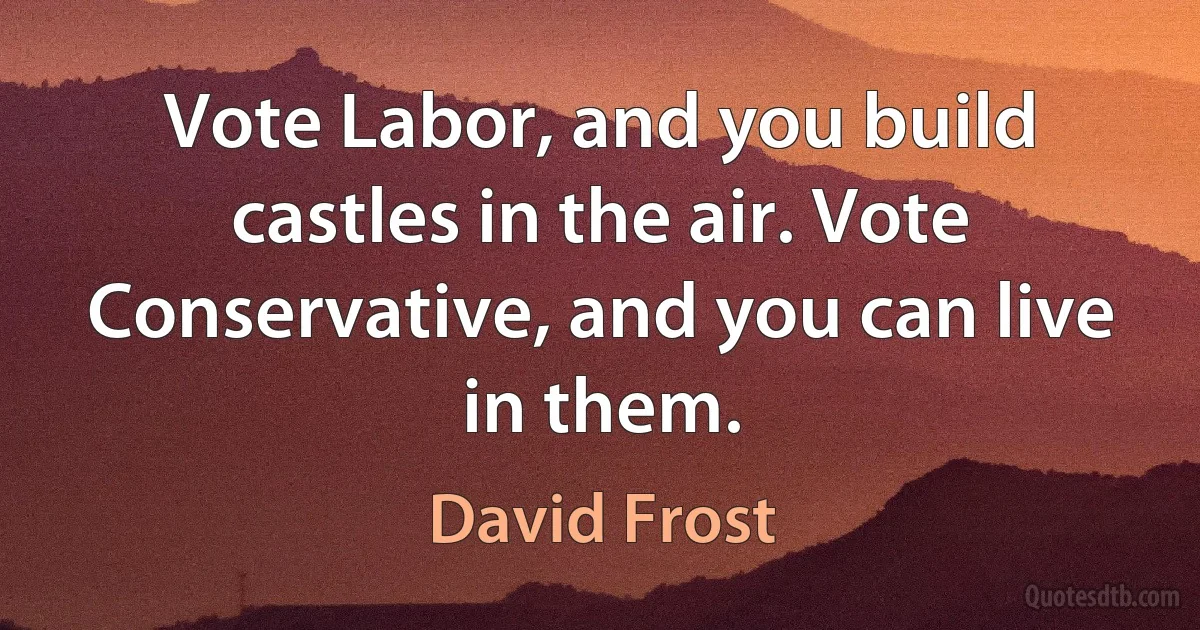 Vote Labor, and you build castles in the air. Vote Conservative, and you can live in them. (David Frost)