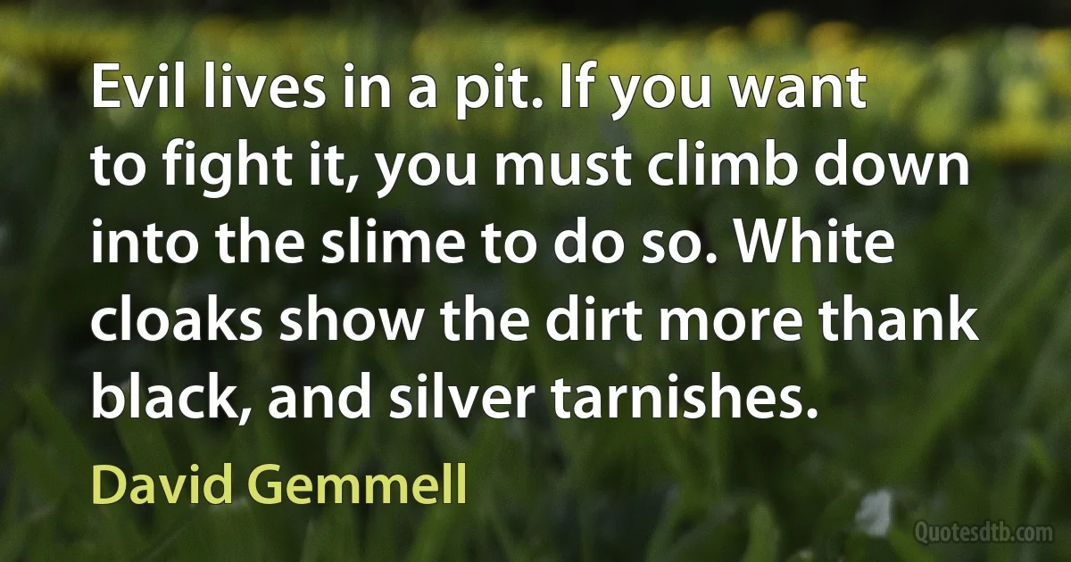 Evil lives in a pit. If you want to fight it, you must climb down into the slime to do so. White cloaks show the dirt more thank black, and silver tarnishes. (David Gemmell)