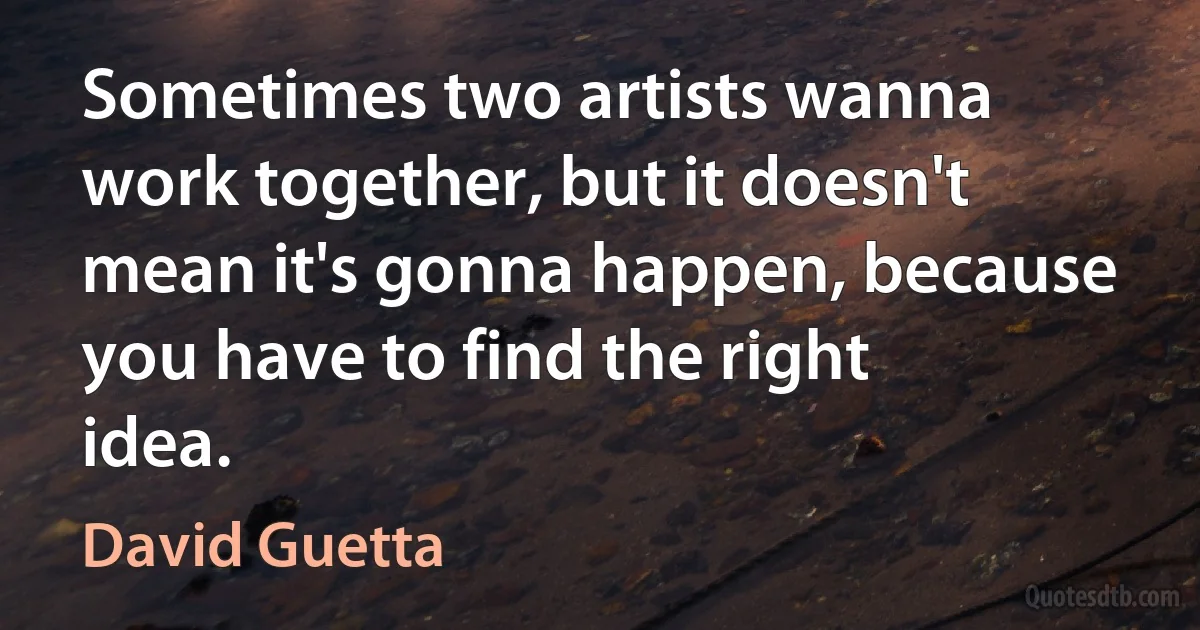 Sometimes two artists wanna work together, but it doesn't mean it's gonna happen, because you have to find the right idea. (David Guetta)