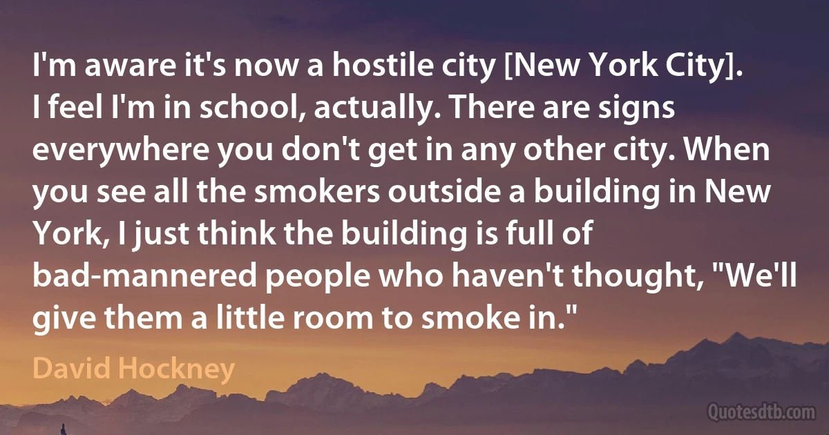 I'm aware it's now a hostile city [New York City]. I feel I'm in school, actually. There are signs everywhere you don't get in any other city. When you see all the smokers outside a building in New York, I just think the building is full of bad-mannered people who haven't thought, "We'll give them a little room to smoke in." (David Hockney)