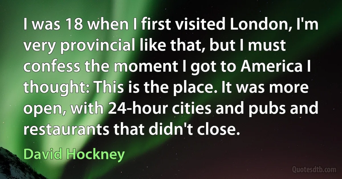 I was 18 when I first visited London, I'm very provincial like that, but I must confess the moment I got to America I thought: This is the place. It was more open, with 24-hour cities and pubs and restaurants that didn't close. (David Hockney)