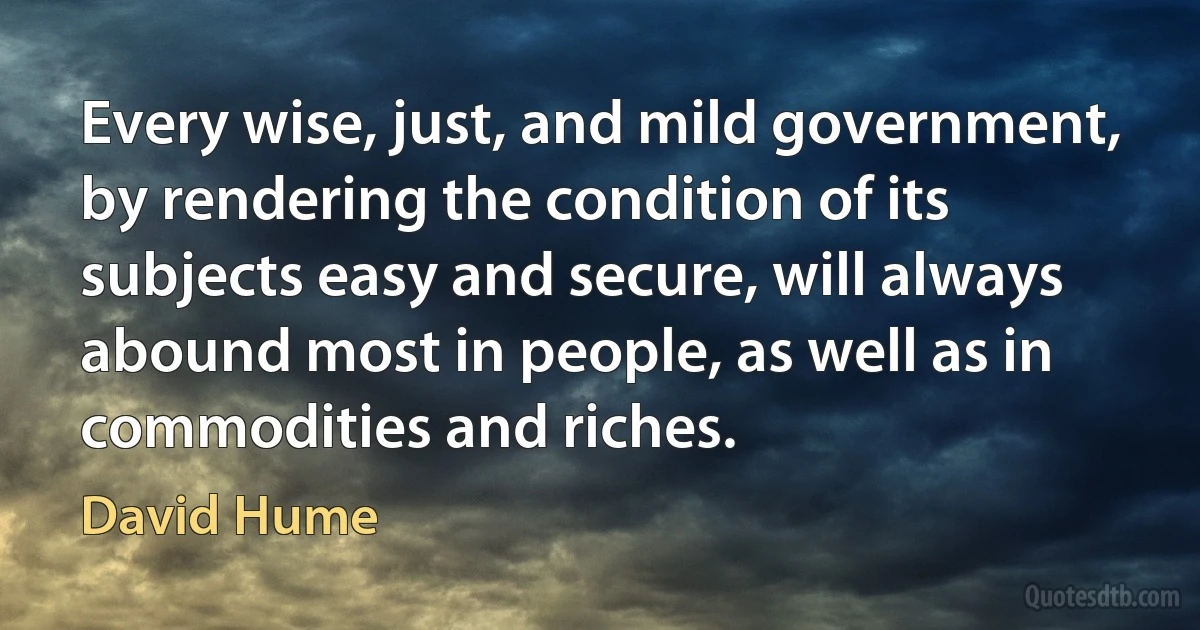 Every wise, just, and mild government, by rendering the condition of its subjects easy and secure, will always abound most in people, as well as in commodities and riches. (David Hume)