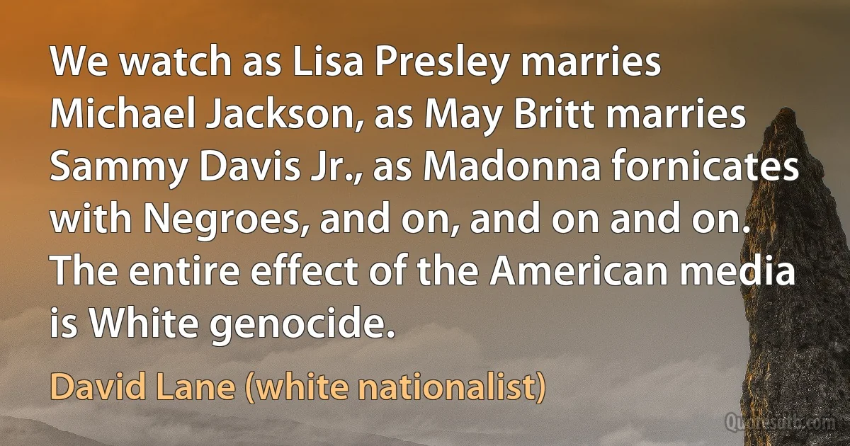 We watch as Lisa Presley marries Michael Jackson, as May Britt marries Sammy Davis Jr., as Madonna fornicates with Negroes, and on, and on and on. The entire effect of the American media is White genocide. (David Lane (white nationalist))