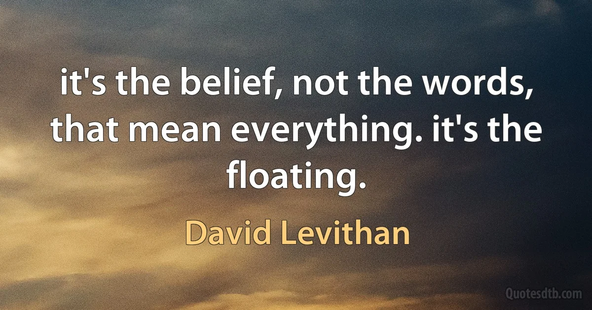 it's the belief, not the words, that mean everything. it's the floating. (David Levithan)