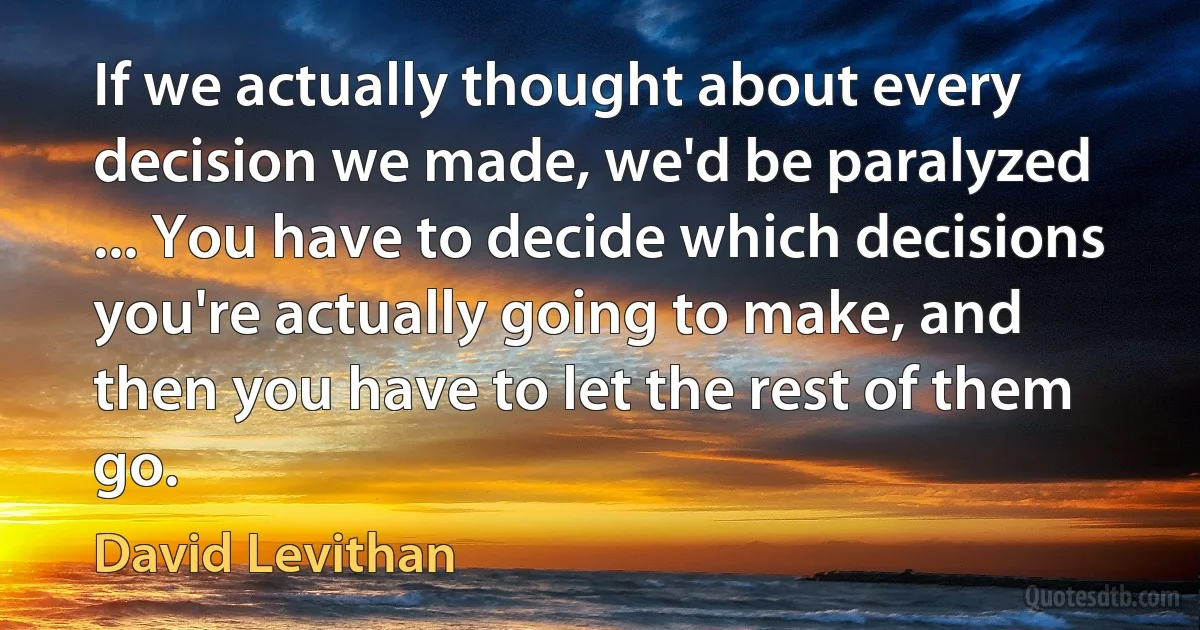 If we actually thought about every decision we made, we'd be paralyzed ... You have to decide which decisions you're actually going to make, and then you have to let the rest of them go. (David Levithan)