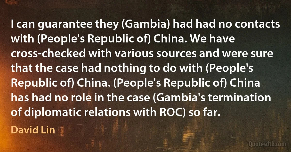 I can guarantee they (Gambia) had had no contacts with (People's Republic of) China. We have cross-checked with various sources and were sure that the case had nothing to do with (People's Republic of) China. (People's Republic of) China has had no role in the case (Gambia's termination of diplomatic relations with ROC) so far. (David Lin)