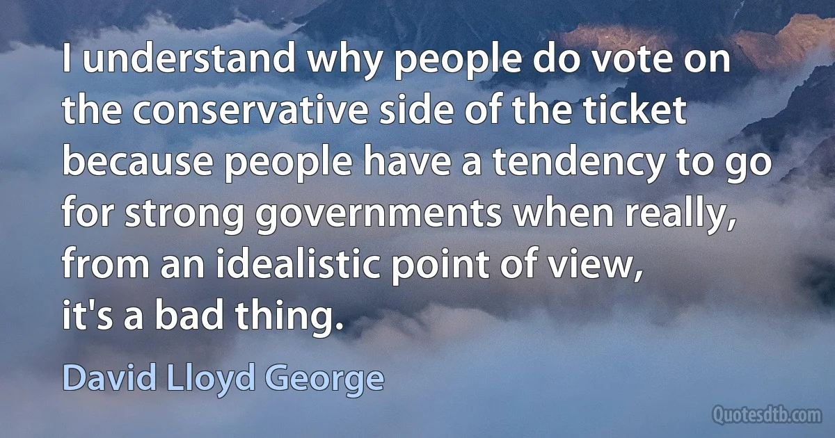 I understand why people do vote on the conservative side of the ticket because people have a tendency to go for strong governments when really, from an idealistic point of view, it's a bad thing. (David Lloyd George)