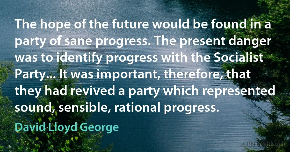 The hope of the future would be found in a party of sane progress. The present danger was to identify progress with the Socialist Party... It was important, therefore, that they had revived a party which represented sound, sensible, rational progress. (David Lloyd George)