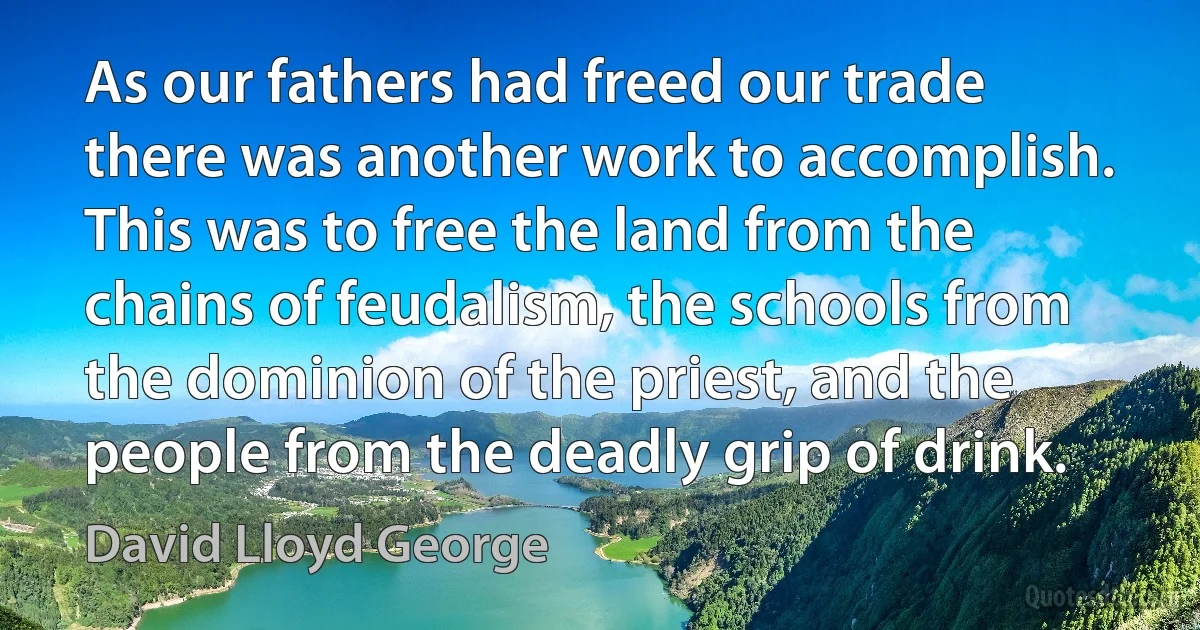 As our fathers had freed our trade there was another work to accomplish. This was to free the land from the chains of feudalism, the schools from the dominion of the priest, and the people from the deadly grip of drink. (David Lloyd George)